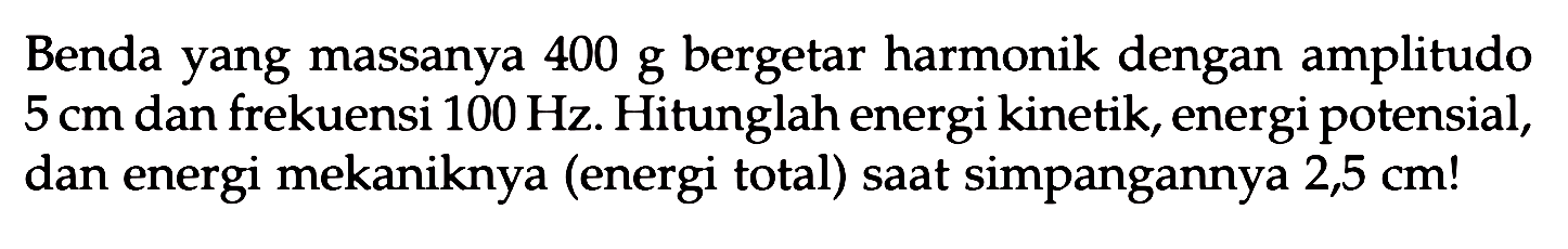 Benda yang massanya  400 g  bergetar harmonik dengan amplitudo  5 cm  dan frekuensi  100 Hz . Hitunglah energi kinetik, energi potensial, dan energi mekaniknya (energi total) saat simpangannya  2,5 cm !