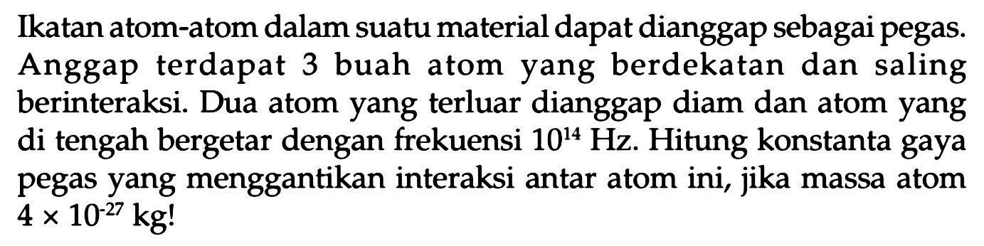 Ikatan atom-atom dalam suatu material dapat dianggap sebagai pegas. Anggap terdapat 3 buah atom yang berdekatan dan saling berinteraksi. Dua atom yang terluar dianggap diam dan atom yang di tengah bergetar dengan frekuensi  10^(14) Hz . Hitung konstanta gaya pegas yang menggantikan interaksi antar atom ini, jika massa atom  4 x 10^(-27) kg !