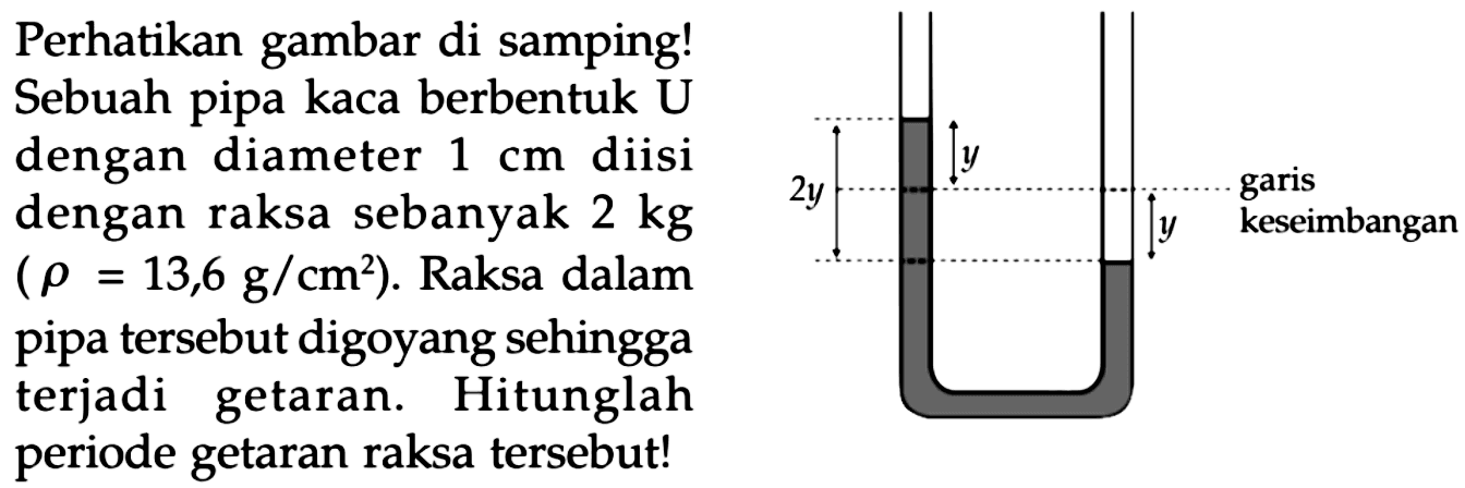 Perhatikan gambar di samping!
Sebuah pipa kaca berbentuk U
dengan diameter 1 cm diisi
dengan raksa sebanyak  2 kg 
 (rho=13,6 g / cm^(2)) .  Raksa dalam
pipa tersebut digoyang sehingga
terjadi getaran. Hitunglah
periode getaran raksa tersebut!