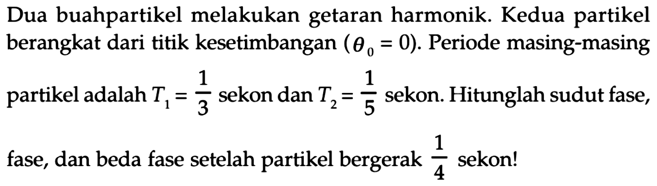 Dua buahpartikel melakukan getaran harmonik. Kedua partikel berangkat dari titik kesetimbangan  (theta0=0) . Periode masing-masing partikel adalah  T1=1/3  sekon dan  T2=1/5  sekon. Hitunglah sudut fase, fase, dan beda fase setelah partikel bergerak  1/4  sekon!