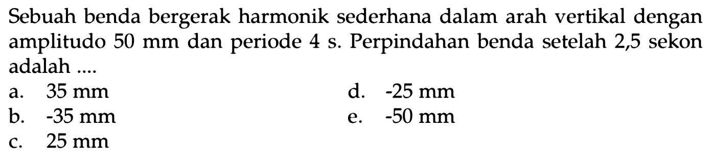 Sebuah benda bergerak harmonik sederhana dalam arah vertikal dengan amplitudo  50 ~mm  dan periode  4 ~s . Perpindahan benda setelah 2,5 sekon adalah ....
a.  35 ~mm 
d.  -25 ~mm 
b.  -35 ~mm 
e.  -50 ~mm 