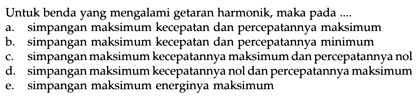 Untuk benda yang mengalami getaran harmonik, maka pada ....
a. simpangan maksimum kecepatan dan percepatannya maksimum
b. simpangan maksimum kecepatan dan percepatannya minimum
c. simpangan maksimum kecepatannya maksimum dan percepatannya nol
d. simpangan maksimum kecepatannya nol dan percepatannya maksimum
e. simpangan maksimum energinya maksimum