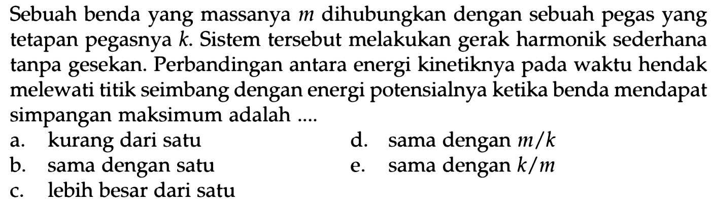 Sebuah benda yang massanya  m  dihubungkan dengan sebuah pegas yang tetapan pegasnya  k . Sistem tersebut melakukan gerak harmonik sederhana tanpa gesekan. Perbandingan antara energi kinetiknya pada waktu hendak melewati titik seimbang dengan energi potensialnya ketika benda mendapat simpangan maksimum adalah ....
a. kurang dari satu
d. sama dengan  m / k 
b. sama dengan satu
e. sama dengan  k / m 
c. lebih besar dari satu