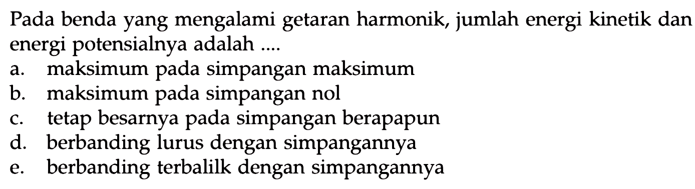 Pada benda yang mengalami getaran harmonik, jumlah energi kinetik dan energi potensialnya adalah ....
a. maksimum pada simpangan maksimum
b. maksimum pada simpangan nol
c. tetap besarnya pada simpangan berapapun
d. berbanding lurus dengan simpangannya
e. berbanding terbalilk dengan simpangannya