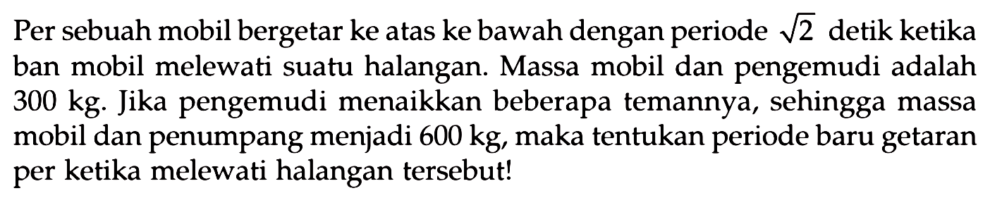 Per sebuah mobil bergetar ke atas ke bawah dengan periode  akar(2)  detik ketika ban mobil melewati suatu halangan. Massa mobil dan pengemudi adalah  300 kg . Jika pengemudi menaikkan beberapa temannya, sehingga massa mobil dan penumpang menjadi  600 kg , maka tentukan periode baru getaran per ketika melewati halangan tersebut!