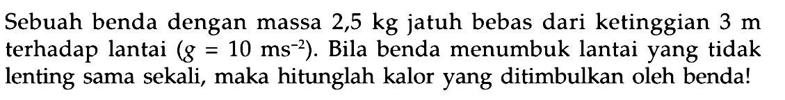 Sebuah benda dengan massa  2,5 kg  jatuh bebas dari ketinggian  3 m  terhadap lantai  (g=10 ~ms^(-2)) . Bila benda menumbuk lantai yang tidak lenting sama sekali, maka hitunglah kalor yang ditimbulkan oleh benda!