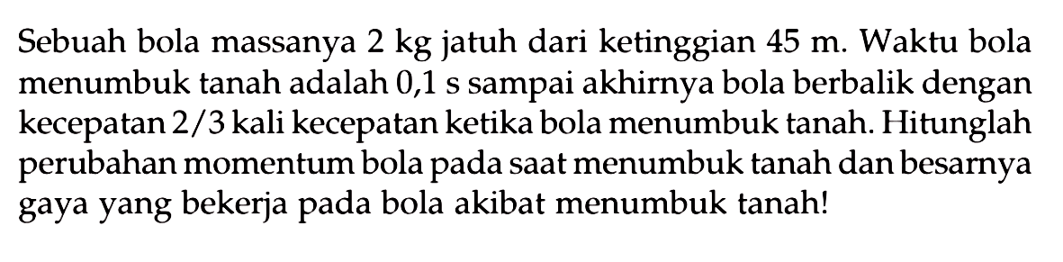 Sebuah bola massanya  2 kg  jatuh dari ketinggian  45 m . Waktu bola menumbuk tanah adalah 0,1 s sampai akhirnya bola berbalik dengan kecepatan  2 / 3  kali kecepatan ketika bola menumbuk tanah. Hitunglah perubahan momentum bola pada saat menumbuk tanah dan besarnya gaya yang bekerja pada bola akibat menumbuk tanah!