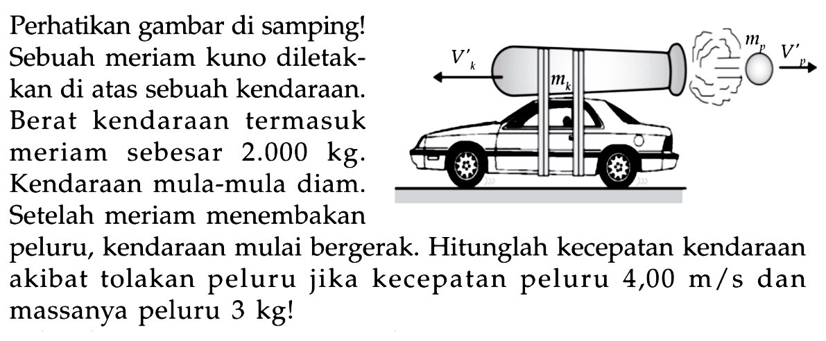 Perhatikan gambar di samping!
Sebuah meriam kuno diletak-
kan di atas sebuah kendaraan.
Berat kendaraan termasuk
meriam sebesar  2.000 kg .
Kendaraan mula-mula diam.
Setelah meriam menembakan
peluru, kendaraan mulai bergerak. Hitunglah kecepatan kendaraan
akibat tolakan peluru jika kecepatan peluru  4,00 m / s  dan
massanya peluru 3 kg!