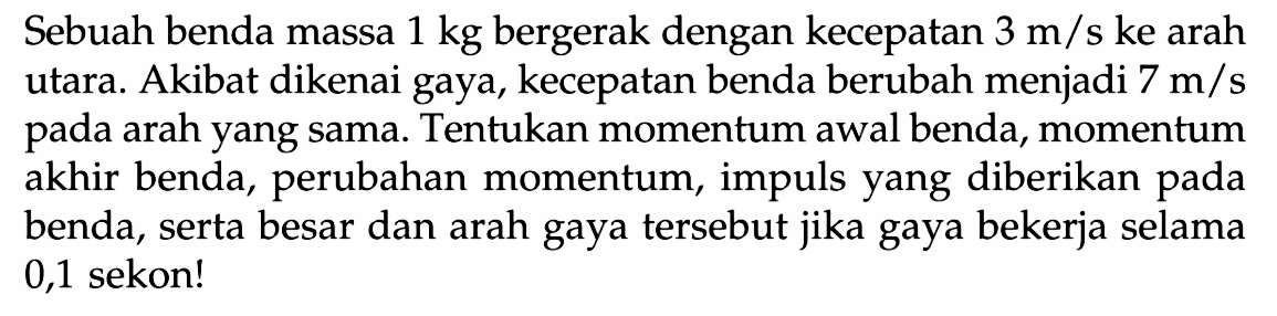 Sebuah benda massa  1 kg  bergerak dengan kecepatan  3 m / s ke  arah utara. Akibat dikenai gaya, kecepatan benda berubah menjadi  7 m / s  pada arah yang sama. Tentukan momentum awal benda, momentum akhir benda, perubahan momentum, impuls yang diberikan pada benda, serta besar dan arah gaya tersebut jika gaya bekerja selama 0,1 sekon!