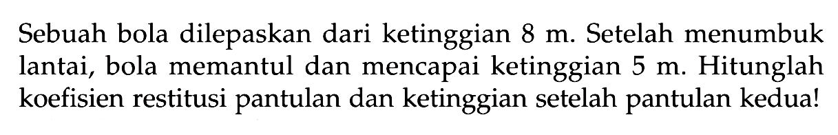 Sebuah bola dilepaskan dari ketinggian  8 m . Setelah menumbuk lantai, bola memantul dan mencapai ketinggian  5 m . Hitunglah koefisien restitusi pantulan dan ketinggian setelah pantulan kedua!