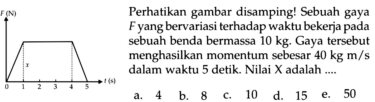 Perhatikan gambar disamping! Sebuah gaya
Fyang bervariasi terhadap waktu bekerja pada
sebuah benda bermassa  10 kg . Gaya tersebut
menghasilkan momentum sebesar  40 kg m / s 
dalam waktu 5 detik. Nilai X adalah  ... . 

x   { a. ) 4   { b. ) 8   { c. ) 10   { d. ) 15   { e. ) 50

  { a. ) 4   { b. ) 8   { c. ) 10   { d. ) 15   { e. ) 50 