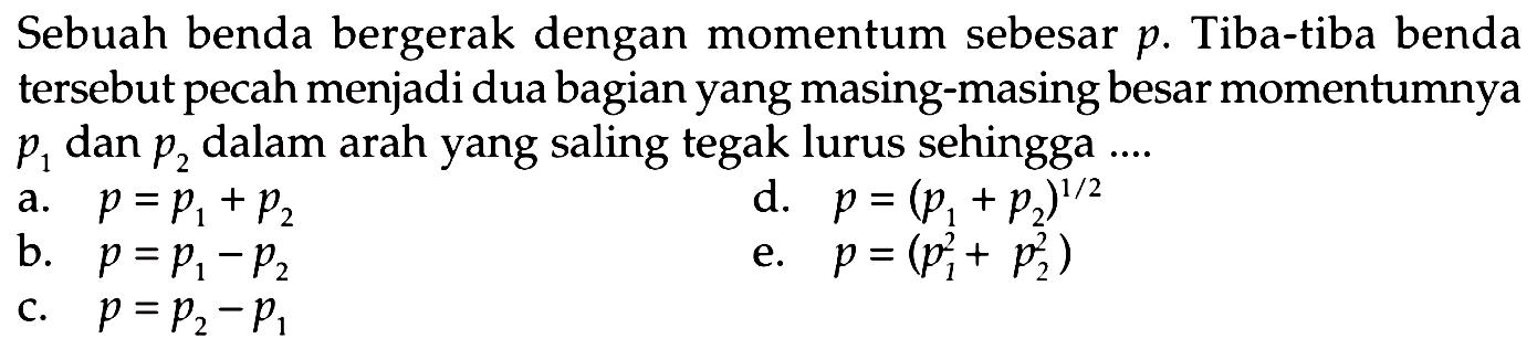 Sebuah benda bergerak dengan momentum sebesar  p . Tiba-tiba benda tersebut pecah menjadi dua bagian yang masing-masing besar momentumnya  p_(1)  dan  p_(2)  dalam arah yang saling tegak lurus sehingga ....
a.  p=p_(1)+p_(2) 
d.  p=(p_(1)+p_(2))^(1 / 2) 
b.  p=p_(1)-p_(2) 
e.  p=(p_(1)^(2)+p_(2)^(2)) 
c.  p=p_(2)-p_(1) 