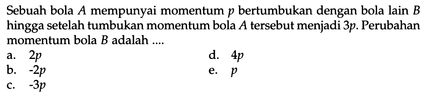 Sebuah bola  A  mempunyai momentum  p  bertumbukan dengan bola lain  B  hingga setelah tumbukan momentum bola  A  tersebut menjadi  3 p . Perubahan momentum bola  B  adalah ....
a.  2 p 
d.  4 p 
b.  -2 p 
e.  p 
c.  -3 p 