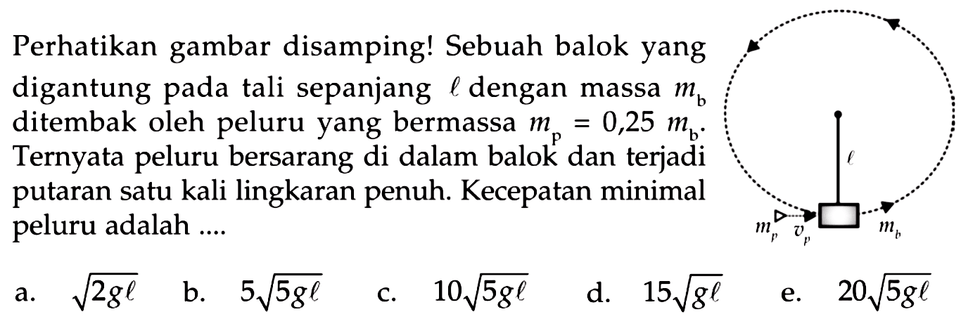 Perhatikan gambar disamping! Sebuah balok yang digantung pada tali sepanjang  l  dengan massa  m_(b)  ditembak oleh peluru yang bermassa  m_(p)=0,25 m_(b) . Ternyata peluru bersarang di dalam balok dan terjadi putaran satu kali lingkaran penuh. Kecepatan minimal peluru adalah ....
a.  akar(2 g l) 
b.  5 akar(5 g l) 
c.  10 akar(5 g l) 
d.  15 akar(g l) 
e.  20 akar(5 g l) 