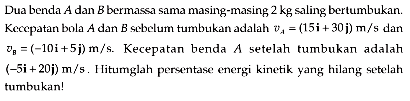 Dua benda  A  dan  B  bermassa sama masing-masing  2 kg  saling bertumbukan. Kecepatan bola  A  dan  B  sebelum tumbukan adalah  v_(A)=(15 {i)+30 {j)) m / s  dan  v_(B)=(-10 {i)+5 {j)) m / s . Kecepatan benda  A  setelah tumbukan adalah  (-5 {i)+20 {j)) m / s . Hitumglah persentase energi kinetik yang hilang setelah tumbukan!