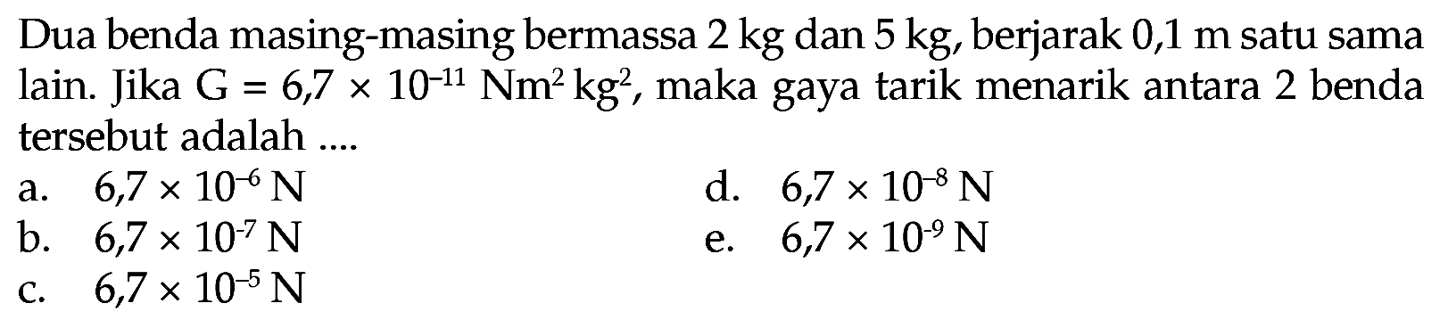 Dua benda masing-masing bermassa 2 kg dan 5 kg, berjarak 0,1 m satu sama lain. Jika G = 6,7 x 10^(-11) Nm^2 kg^2 , maka gaya tarik menarik antara 2 benda tersebut adalah