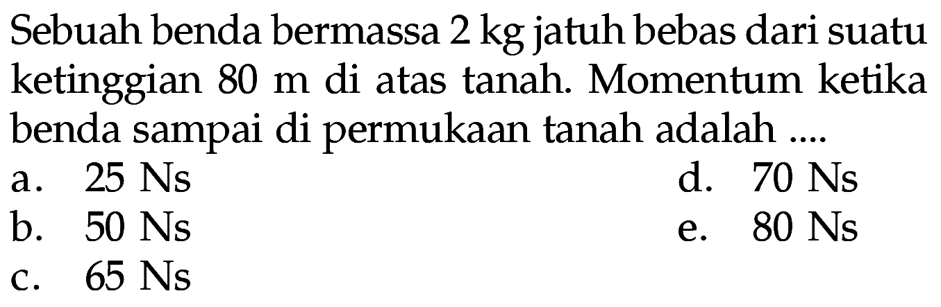 Sebuah benda bermassa  2 kg  jatuh bebas dari suatu ketinggian  80 m  di atas tanah. Momentum ketika benda sampai di permukaan tanah adalah ....
a.  25 Ns 
d.  70 Ns 
b.  50 Ns 
e.  80 Ns 
C.  65 Ns 