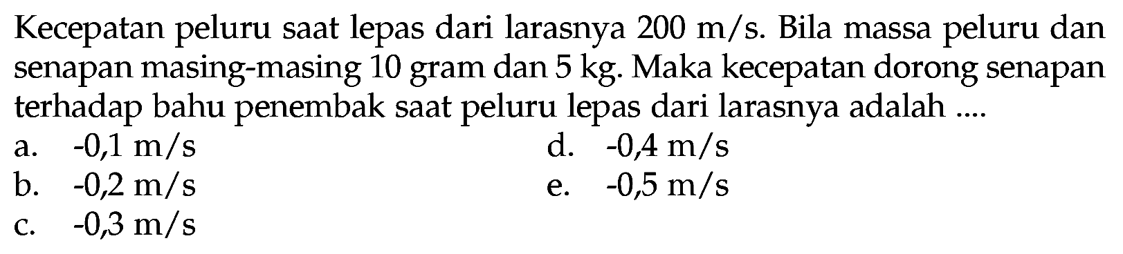 Kecepatan peluru saat lepas dari larasnya  200 m / s . Bila massa peluru dan senapan masing-masing 10 gram dan  5 kg . Maka kecepatan dorong senapan terhadap bahu penembak saat peluru lepas dari larasnya adalah ....
a.  -0,1 m / s 
d.  -0,4 m / s 
b.  -0,2 m / s 
e.  -0,5 m / s 
c.  -0,3 m / s 