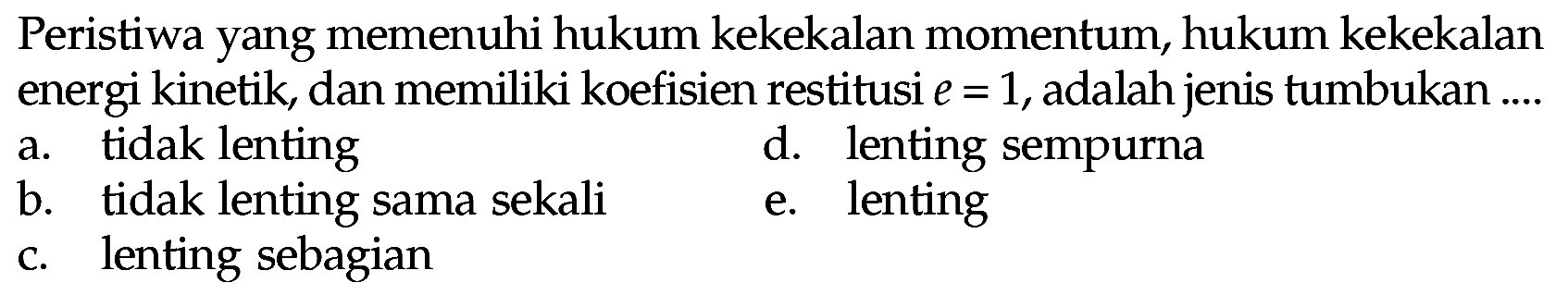 Peristiwa yang memenuhi hukum kekekalan momentum, hukum kekekalan energi kinetik, dan memiliki koefisien restitusi  e=1 , adalah jenis tumbukan ....
a. tidak lenting
d. lenting sempurna
b. tidak lenting sama sekali
e. lenting
c. lenting sebagian