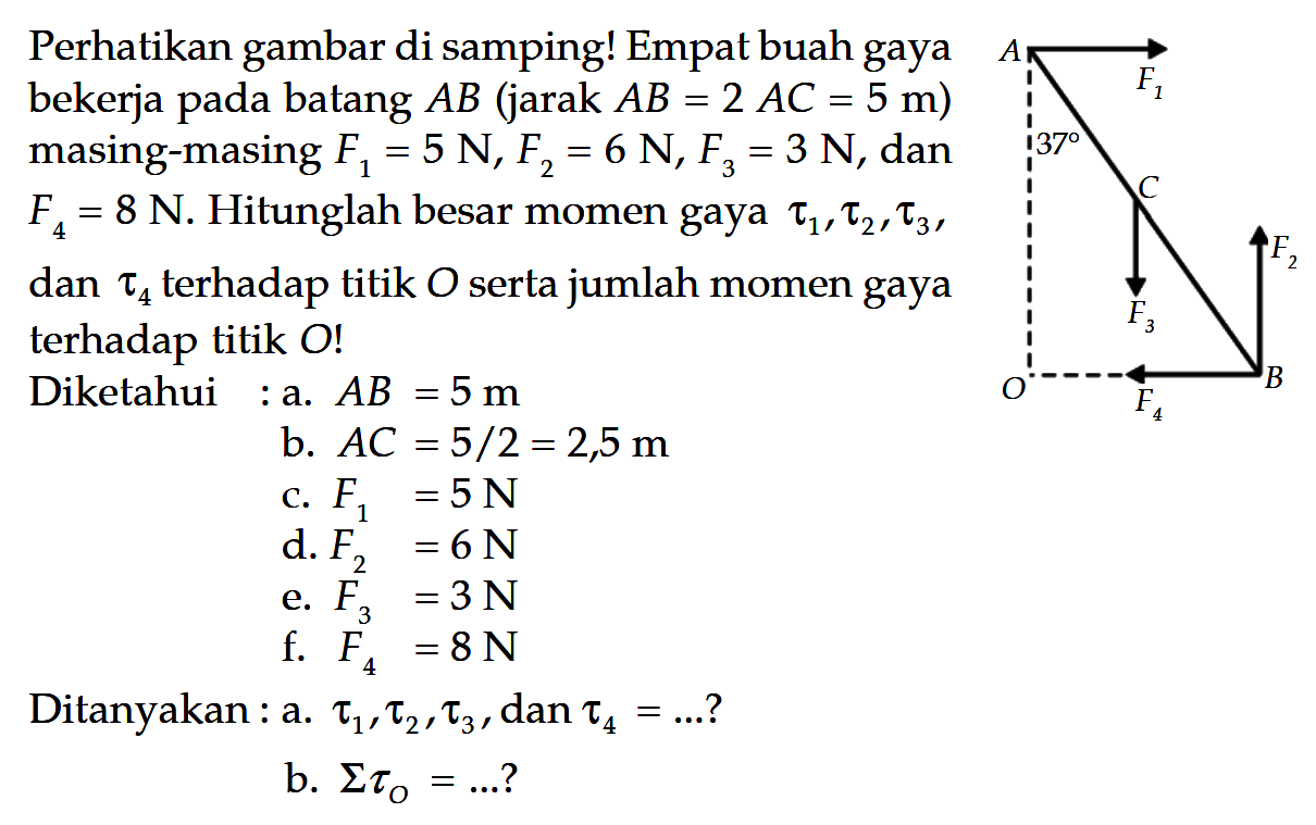 Perhatikan gambar di samping! Empat buah gaya bekerja pada batang AB (jara AB = 2 AC = 5 m) masing-masing F1 = 5 N, F2 = 6 N, F3 = 3 N, dan F4 = 8 N. Hitunglah besar momen gaya tau1, tau2, tau3, dan tau4 terhadap titik O serta jumlah momen gaya terhadap titik O! Diketahui : a. AB = 5 m b. AC = 5/2 = 2,5 m c. F1 = 5 N d. F2 = 6 N e. F3 = 3 N f. F4 = 8 N Ditanyakan : a. tau1, tau2, tau3, dan tau4 = ...? b. sigma tauO = ...? 