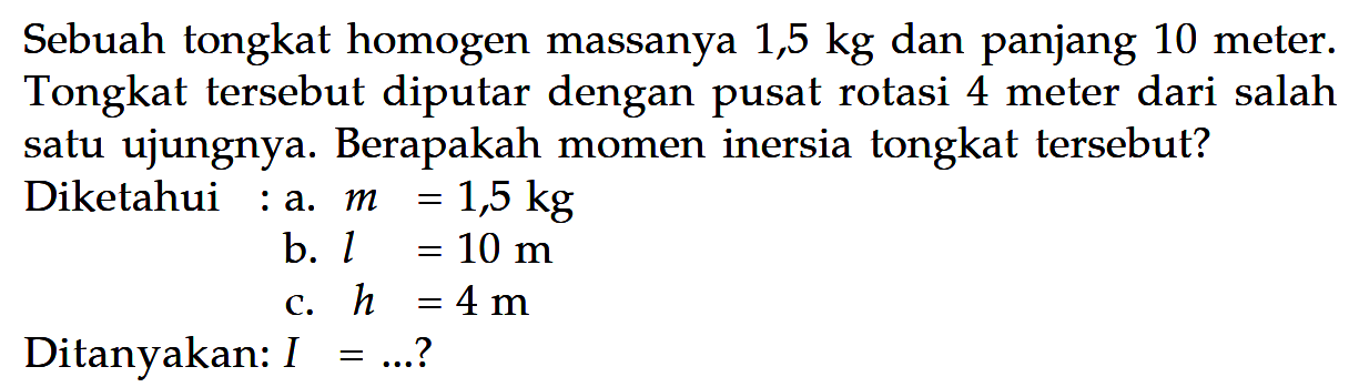 Sebuah tongkat homogen massanya 1,5 kg dan panjang 10 meter. Tongkat tersebut diputar dengan pusat rotasi 4 meter dari salah satu ujungnya. Berapakah momen inersia tongkat tersebut? Diketahui : a. m=1,5 kg b. l=10 m c. h=4 m Ditanyakan: I=... ? 