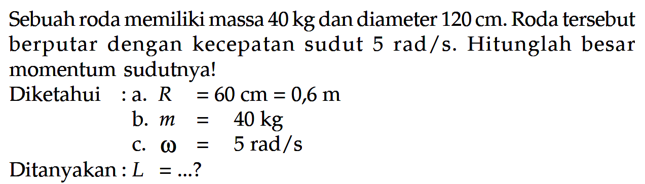 Sebuah roda memiliki massa  40 kg  dan diameter  120 cm . Roda tersebut berputar dengan kecepatan sudut  5 rad / s . Hitunglah besar momentum sudutnya!
Diketahui :a.  R=60 cm=0,6 m 
b.  m=40 kg 
c.  omega=5 rad / s 
Ditanyakan :  L=... ? 