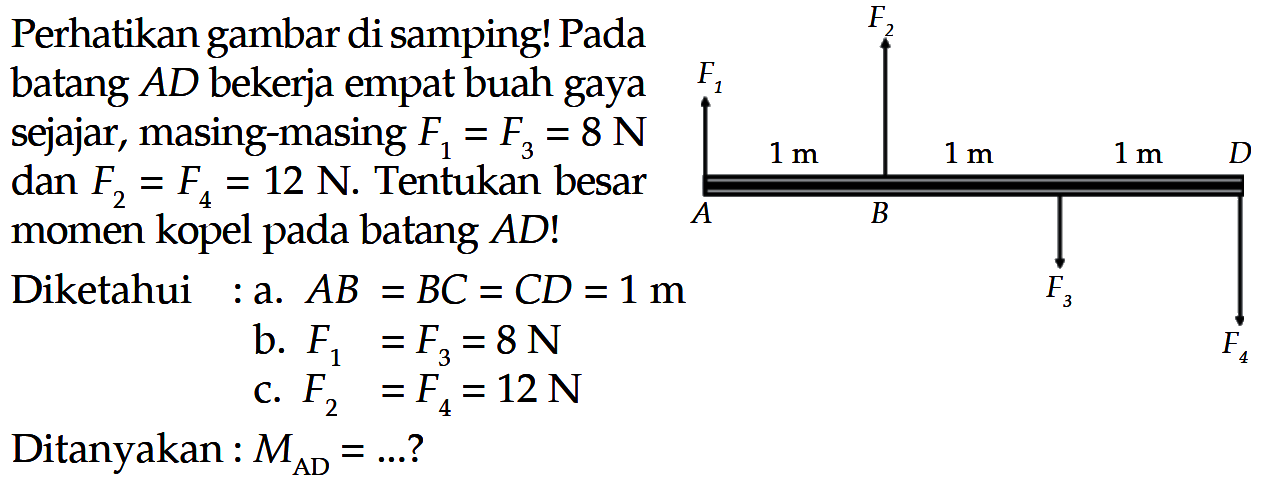 Perhatikan gambar di samping! Pada batang AD bekerja empat buah gaya sejajar, masing-masing F, =F3 = 8 N 1m 1m 1m D dan F = F 12 N. Tentukan besar = momen kopel batang AD! A B pada Diketahui a. AB BC = CD =1m = F3 b. F1 =F =8 N F C. F2 =F4 = 12N Ditanyakan : MAD = ?