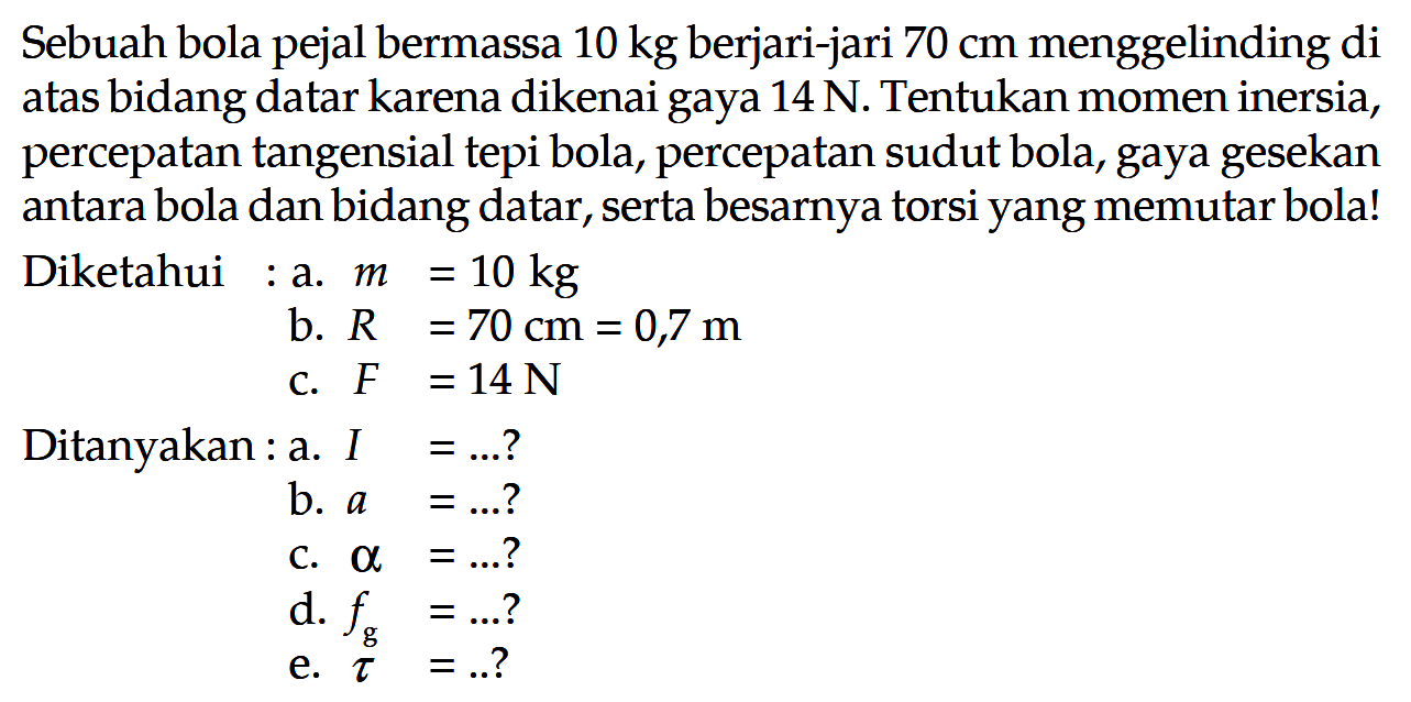 Sebuah bola pejal bermassa 10 kg berjari-jari 70 cm menggelinding di atas bidang datar karena dikenai gaya 14 N. Tentukan momen inersia, percepatan tangensial tepi bola, percepatan sudut bola, gaya gesekan antara bola dan bidang datar, serta besarnya torsi yang memutar bola! Diketahui: a. m=10 kg b. R=70 cm=0,7 m c. F=14 N Ditanyakan: a. I=...? b. a=...? c. alpha=...? d fg=...? e. tau=...?