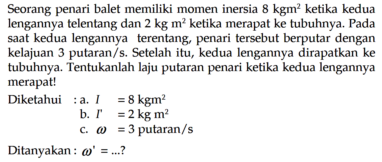 Seorang penari balet memiliki momen inersia 8 kgm^2  ketika kedua lengannya telentang dan 2 kg m^2 ketika merapat ke tubuhnya. Pada saat kedua lengannya terentang, penari tersebut berputar dengan kelajuan 3 putaran/s. Setelah itu, kedua lengannya dirapatkan ke tubuhnya. Tentukanlah laju putaran penari ketika kedua lengannya merapat!Diketahui: a.  I = 8 kgm^2                   b.  I' = 2 kg m^2                   c.  omega = 3 putaran /s Ditanyakan : omega' =... ? 