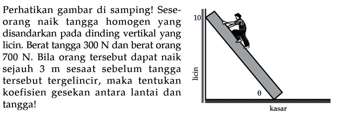 Perhatikan gambar di samping! Seseorang naik tangga homogen yang disandarkan pada dinding vertikal yang licin. Berat tangga 300 N dan berat orang 700 N. Bila orang tersebut dapat naik sejauh 3 m sesaat sebelum tangga tersebut tergelincir, maka tentukan koefisien gesekan antara lantai dan tanggal! 10 licin theta kasar