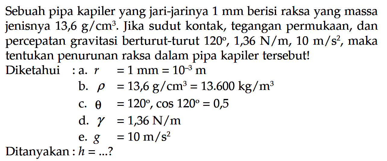 Sebuah pipa kapiler yang jari-jarinya 1 mm berisi raksa yang massa jenisnya 13,6 g/cm^3. Jika sudut kontak, tegangan permukaan, dan percepatan gravitasi berturut-turut 120, 1,36 N/m, 10 m/s^2, maka tentukan penurunan raksa dalam pipa kapiler tersebut!Diketahui: a. r=1 mm=10^-3 m b. rho=13,6 g/cm^3=13.600 kg/m^3 c. theta=120, cos 120=0,5 d. gamma=1,36 N/m e. g=10 m/s^2 Ditanyakan: h=...?