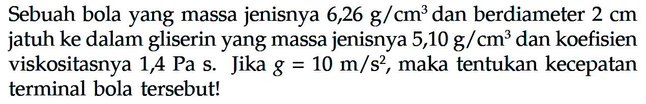 Sebuah bola yang massa jenisnya 6,26 g/cm^3 dan berdiameter 2 cm jatuh ke dalam gliserin yang massa jenisnya 5,10 g/cm^3 dan koefisien viskositasnya 1,4 Pa s. Jika g = 10 m/s^2, maka tentukan kecepatan terminal bola tersebut!