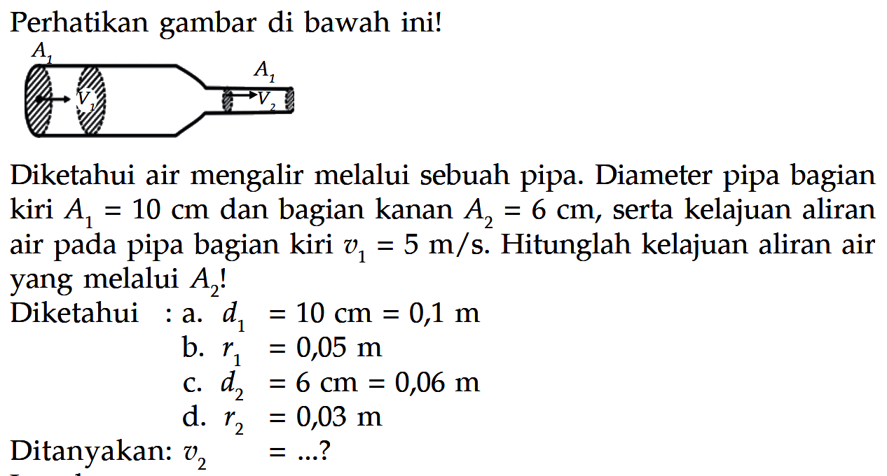 Perhatikan gambar di bawah ini! 
A1 A2 V1 V2 
Diketahui air mengalir melalui sebuah pipa. Diameter pipa bagian kiri A1 = 10 cm dan bagian kanan A2 = 6 cm, serta kelajuan aliran air pada pipa bagian kiri v1 = 5 m/s. Hitunglah kelajuan aliran air yang melalui A2! 
Diketahui : 
a. d1 = 10 cm = 0,1 m 
b. r1 = 0,05 m 
c. d2 = 6 cm = 0,06 m 
d. r2 = 0,03 m 
Ditanyakan: v2 = ...?