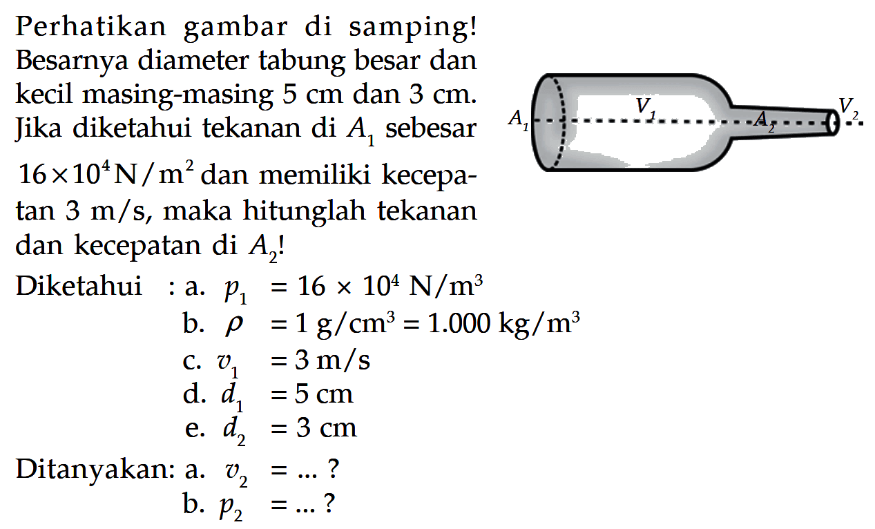 Perhatikan gambar di samping! Besarnya diameter tabung besar dan kecil masing-masing 5 cm dan 3 cm . Jika diketahui tekanan di A1 sebesar 16 x 10^4 N/m^2 dan memiliki kecepatan 3 m/s , maka hitunglah tekanan dan kecepatan di A2!
Diketahui : a. p1=16 x 10^4 N/m^3 b. rho=1 g/cm^3=1.000 kg/m^3 c. v1=3 m/s d. d1=5 cm e. d2=3 cm Ditanyakan: a. v2=... ? b. p2=... ?