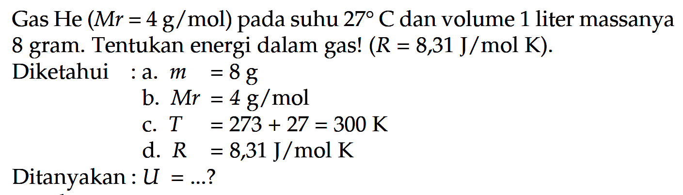 Gas He (Mr = 4 g/mol) pada suhu 27 C dan volume 1 liter massanya 8 gram. Tentukan energi dalam gas! (R = 8,31 J/mol K). 
Diketahui : a. m = 8 g b. Mr = 4 g/mol c. T = 273 + 27 = 300 K d. R = 8,31 J/mol K  Ditanyakan : U = ...?