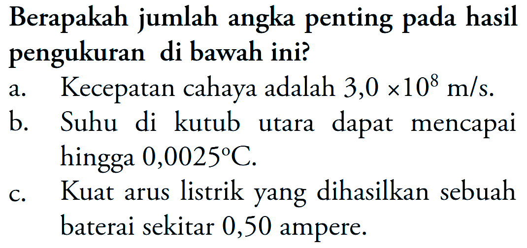 Berapakah jumlah angka penting pada hasil pengukuran di bawah ini? 
a. Kecepatan cahaya adalah 3,0 x 10^8 m/s. 
b. Suhu di kutub utara dapat mencapai hingga 0,0025 C. 
c. Kuat arus listrik yang dihasilkan sebuah baterai sekitar 0,50 ampere.