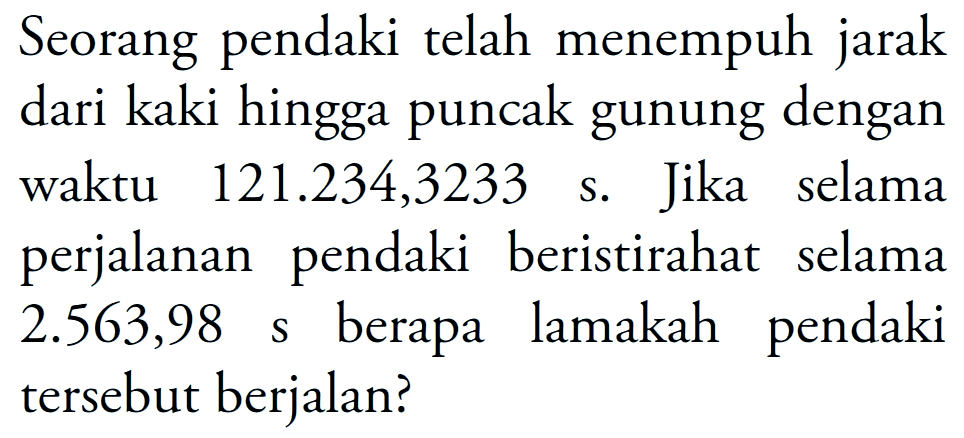 Seorang pendaki telah menempuh jarak dari kaki hingga puncak gunung dengan waktu 121.234,3233 s. Jika selama perjalanan pendaki beristirahat selama 2.563,98 s berapa lamakah pendaki tersebut berjalan?