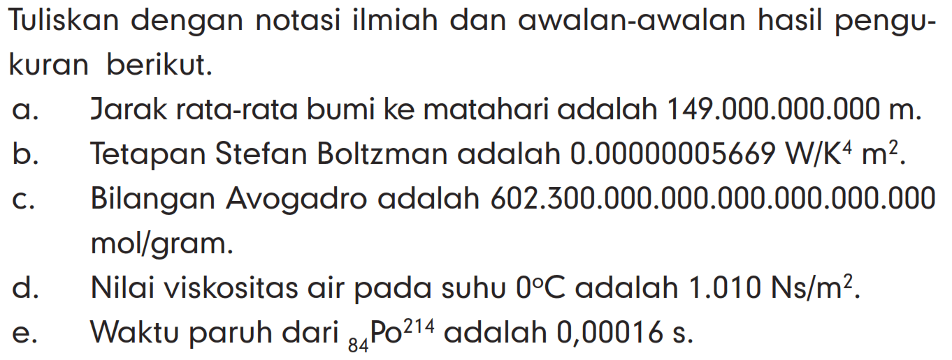 Tuliskan dengan notasi ilmiah dan awalan-awalan hasil pengukuran berikut. a. Jarak rata-rata bumi ke matahari adalah 149.000.000.000 m. b. Tetapan Stefan Boltzman adalah 0.00000005669 W/K^4 m^2. c. Bilangan Avogadro adalah 602.300.000.000.000.000.000.000 mol/gram. d. Nilai viskositas air pada suhu 0 C adalah 1.010 Ns/m^2. e. Waktu paruh dari 84Po^214 adalah 0,00016 s.