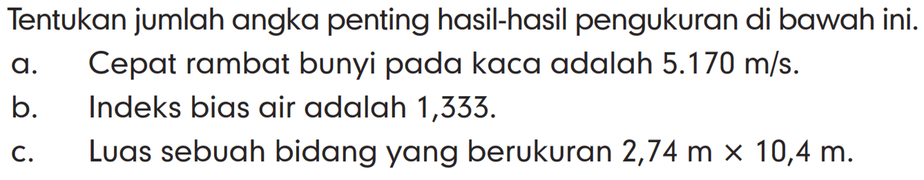 Tentukan jumlah angka penting hasil-hasil pengukuran di bawah ini. 
a. Cepat rambat bunyi pada kaca adalah 5.170 m/s. 
b. Indeks bias air adalah 1,333. 
c. Luas sebuah bidang yang berukuran 2,74 m x 10,4 m.