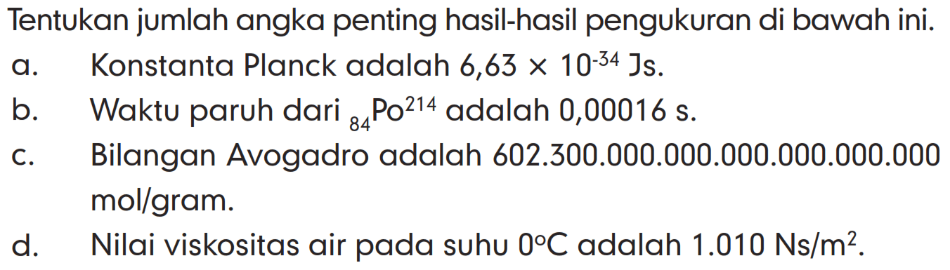 Tentukan jumlah angka penting hasil-hasil pengukuran di bawah ini.
a. Konstanta Planck adalah 6,63 x 10^(-34) Js.
b. Waktu paruh dari 84Po^214 adalah 0,00016s.
c. Bilangan Avogadro adalah 602.300.000.000.000.0000.000.000 mol/gram.
d. Nilai viskositas air pada suhu 0 C adalah 1.010 Ns/m^2.