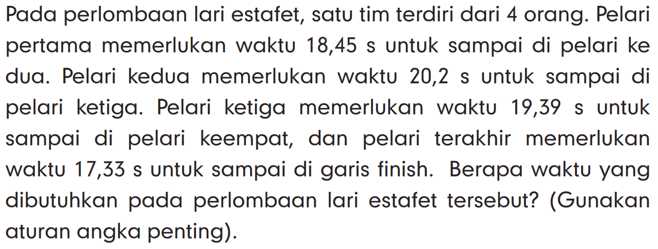 Pada perlombaan lari estafet, satu tim terdiri dari 4 orang. Pelari pertama memerlukan waktu 18,45 s untuk sampai di pelari ke dua. Pelari kedua memerlukan waktu 20,2 s untuk sampai di pelari ketiga. Pelari ketiga memerlukan waktu 19,39 s untuk sampai di pelari keempat, dan pelari terakhir memerlukan waktu 17,33 s untuk sampai di garis finish. Berapa waktu yang dibutuhkan pada perlombaan lari estafet tersebut? (Gunakan aturan angka penting).