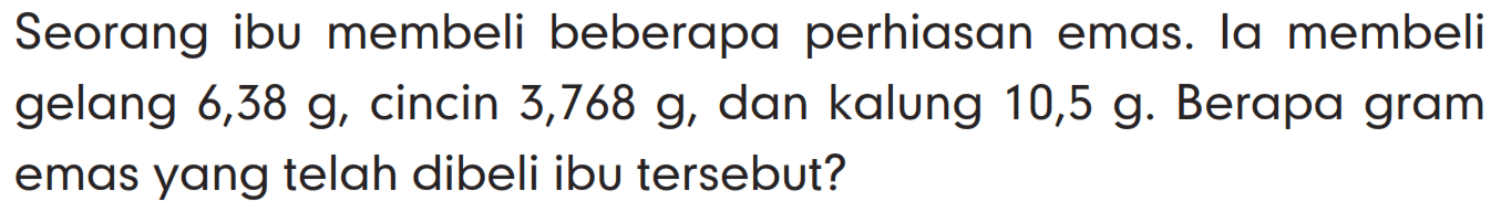 Seorang ibu membeli beberapa perhiasan emas. la membeli gelang 6,38 g, cincin 3,768 g, dan kalung 10,5 g. Berapa gram emas yang telah dibeli ibu tersebut?