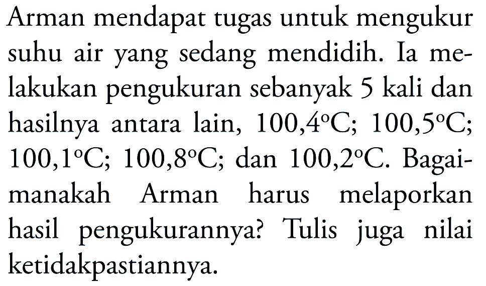 Arman mendapat tugas untuk mengukur suhu air yang sedang mendidih. Ia melakukan pengukuran sebanyak 5 kali dan hasilnya antara lain, 100,4 C; 100,5 C; 100,1 C; 100,8 C; dan 100,2 C. Bagaimanakah Arman harus melaporkan hasil pengukurannya? Tulis juga nilai ketidakpastiannya.