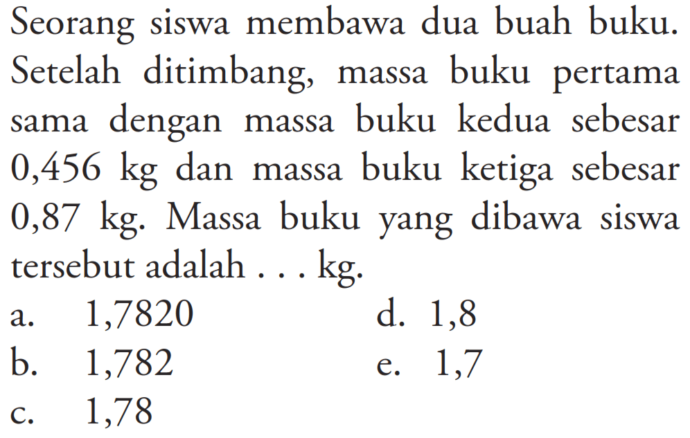 Seorang siswa membawa dua buah buku. Setelah ditimbang, massa buku pertama sama dengan massa buku kedua sebesar 0,456 kg dan massa buku ketiga sebesar 0,87 kg. Massa buku yang dibawa siswa tersebut adalah ... kg.
