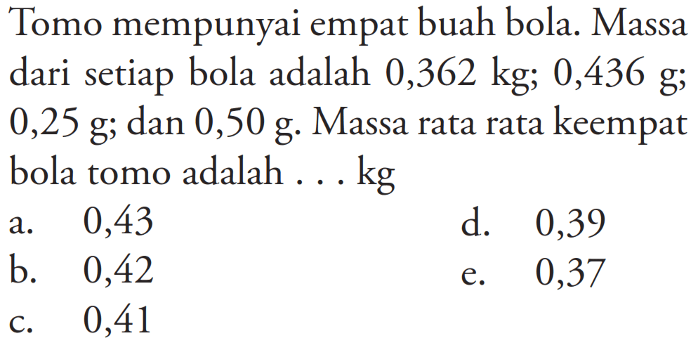 Tomo mempunyai empat buah bola. Massa dari setiap bola adalah 0,362 kg; 0,436 g; 0,25 g; dan 0,50 g. Massa rata rata keempat bola tomo adalah ... kg
