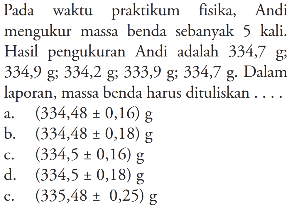 Pada waktu praktikum fisika, Andi mengukur massa benda sebanyak 5 kali. Hasil pengukuran Andi adalah 334,7 g; 334,9 g; 334,2 g; 333,9 g; 334,7 g. Dalam laporan, massa benda harus dituliskan...