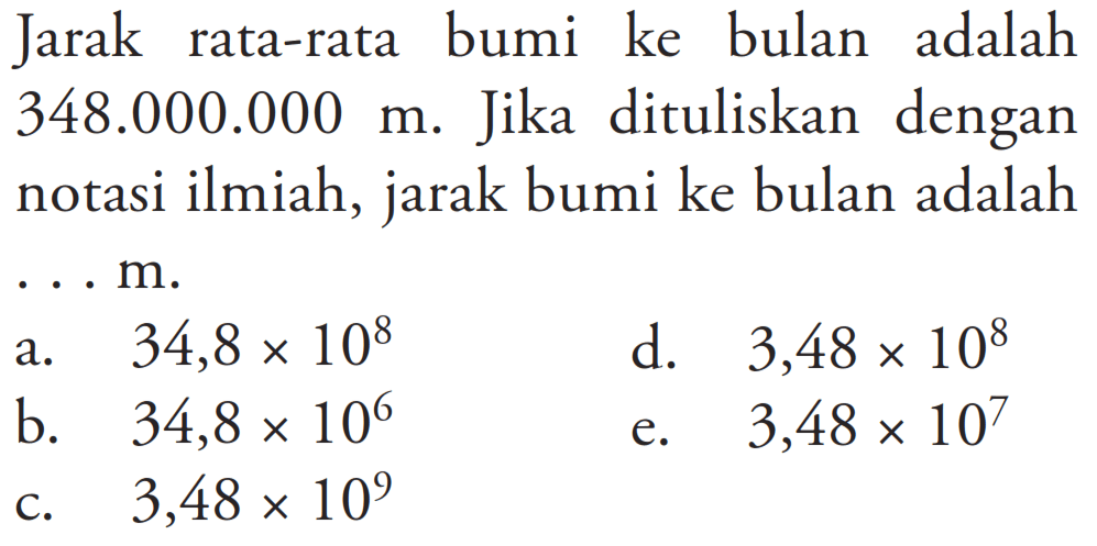 Jarak rata-rata bumi ke bulan adalah 348.000.000 m. Jika dituliskan dengan notasi ilmiah, jarak bumi ke bulan adalah ... m. 