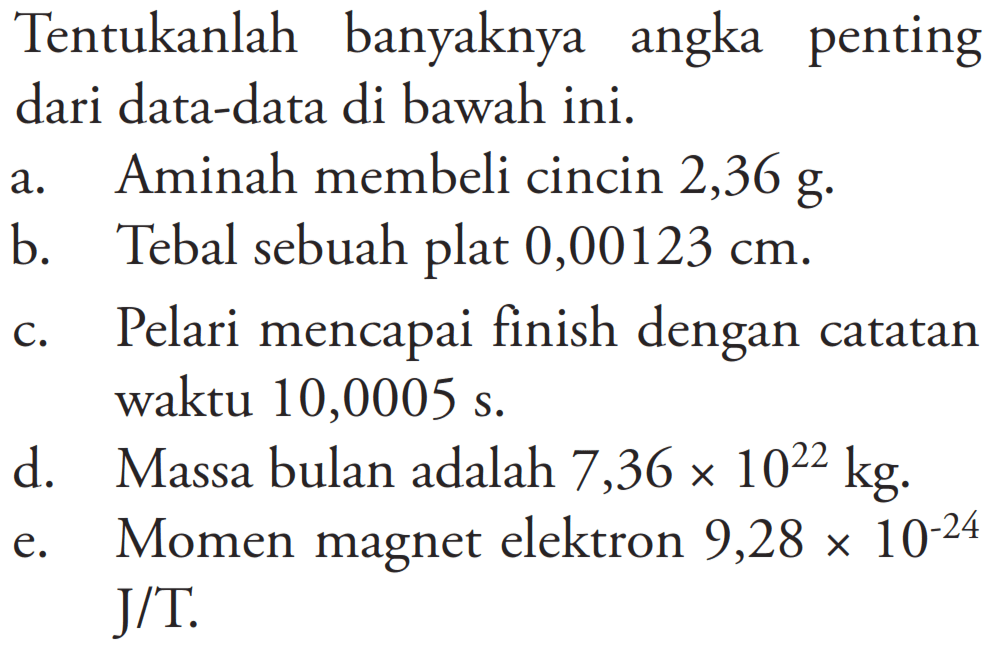 Tentukanlah banyaknya angka penting dari data-data di bawah ini: a. Aminah membeli cincin 2,36 g. b. Tebal sebuah plat 0,00123 cm. c. Pelari mencapai finish dengan catatan waktu 10,0005 s. d. Massa bulan adalah 7,36x10^22 kg e. Momen magnet elektron 9,28x10^-24 J/T.