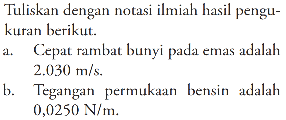 Tuliskan dengan notasi ilmiah hasil pengukuran berikut.
a. Cepat rambat bunyi pada emas adalah 2.030 m/s.
b. Tegangan permukaan bensin adalah 0,0250 N/m.