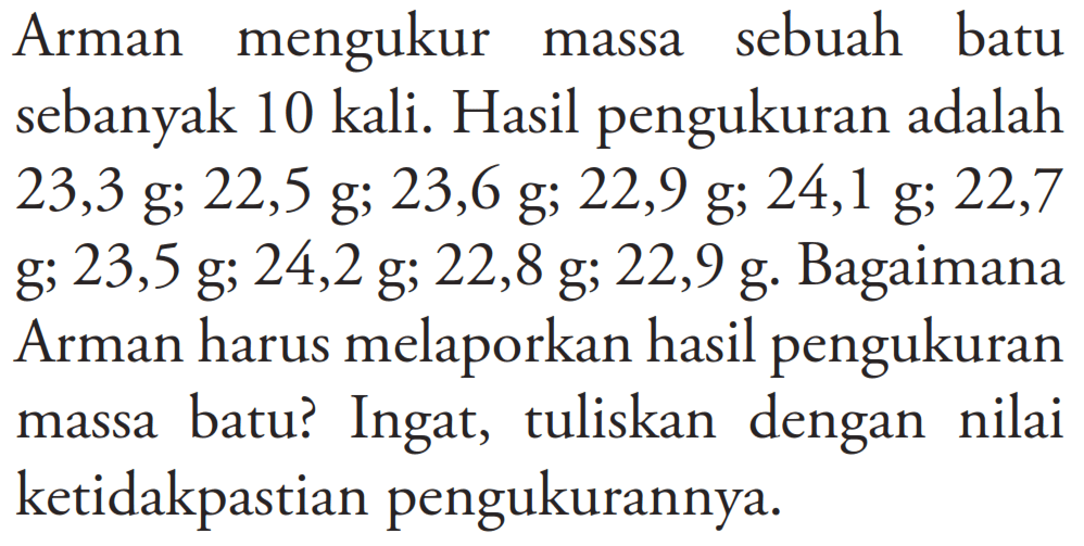 Arman mengukur massa sebuah batu sebanyak 10 kali. Hasil pengukuran adalah 23,3 g; 22,5 g; 23,6 g; 22,9 g; 24,1 g; 22,7 g; 23,5 g; 24,2 g; 22,8 g; 22,9 g. Bagaimana Arman harus melaporkan hasil pengukuran massa batu? Ingat, tuliskan dengan nilai ketidakpastian pengukurannya.